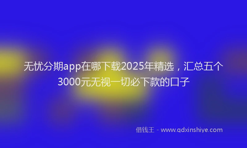 无忧分期app在哪下载2025年精选，汇总五个3000元无视一切必下款的口子