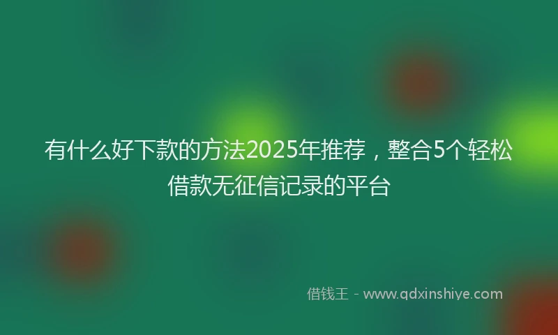 有什么好下款的方法2025年推荐，整合5个轻松借款无征信记录的平台