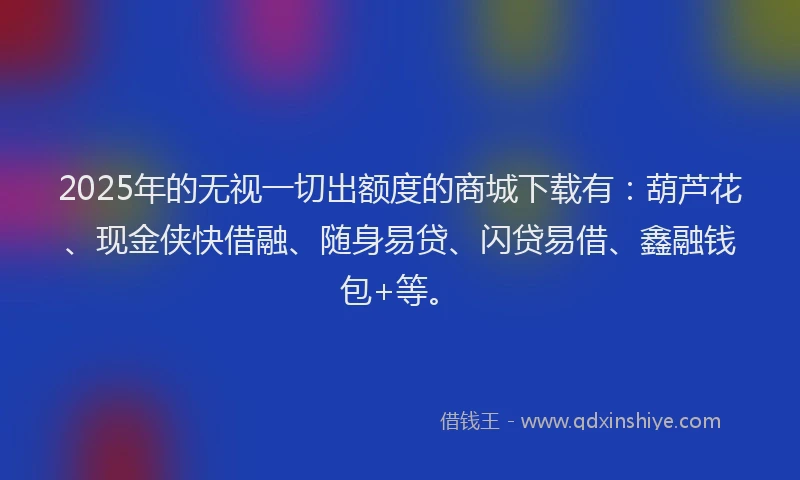2025年的无视一切出额度的商城下载有：葫芦花、现金侠快借融、随身易贷、闪贷易借、鑫融钱包+等。