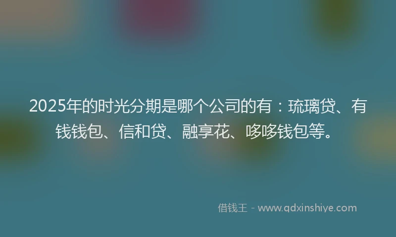 2025年的时光分期是哪个公司的有：琉璃贷、有钱钱包、信和贷、融享花、哆哆钱包等。