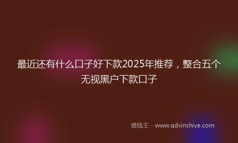 最近还有什么口子好下款2025年推荐，整合五个无视黑户下款口子