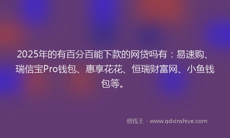2025年的有百分百能下款的网贷吗有：易速购、瑞信宝Pro钱包、惠享花花、恒瑞财富网、小鱼钱包等。