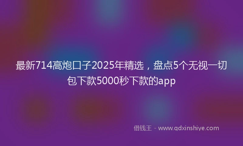 最新714高炮口子2025年精选，盘点5个无视一切包下款5000秒下款的app
