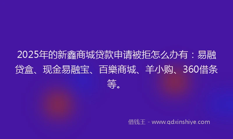 2025年的新鑫商城贷款申请被拒怎么办有：易融贷盒、现金易融宝、百樂商城、羊小购、360借条等。