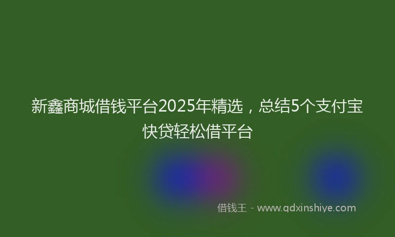 新鑫商城借钱平台2025年精选，总结5个支付宝快贷轻松借平台