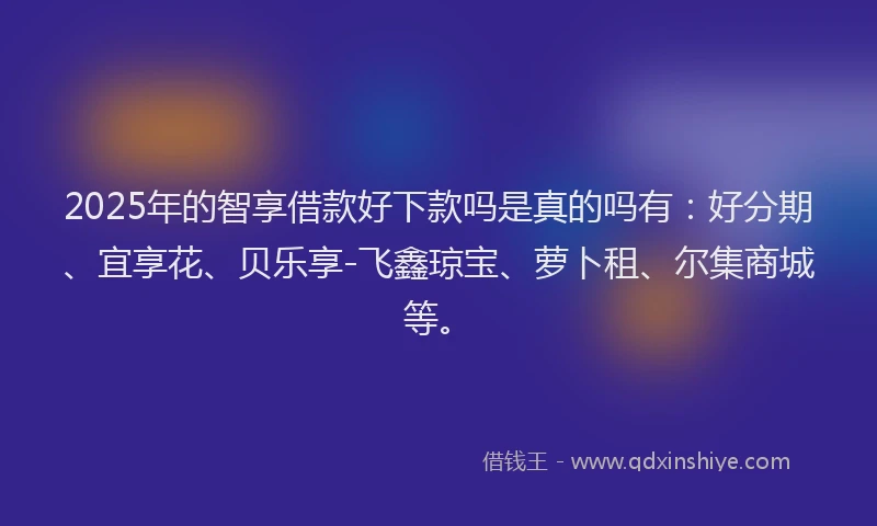 2025年的智享借款好下款吗是真的吗有：好分期、宜享花、贝乐享-飞鑫琼宝、萝卜租、尔集商城等。