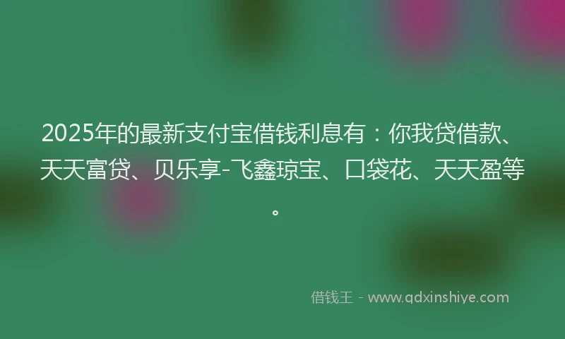 2025年的最新支付宝借钱利息有：你我贷借款、天天富贷、贝乐享-飞鑫琼宝、口袋花、天天盈等。