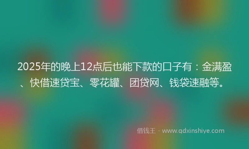 2025年的晚上12点后也能下款的口子有：金满盈、快借速贷宝、零花罐、团贷网、钱袋速融等。
