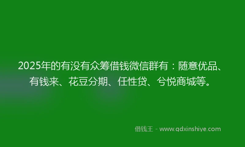 2025年的有没有众筹借钱微信群有：随意优品、有钱来、花豆分期、任性贷、兮悦商城等。