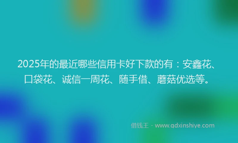 2025年的最近哪些信用卡好下款的有：安鑫花、口袋花、诚信一周花、随手借、蘑菇优选等。
