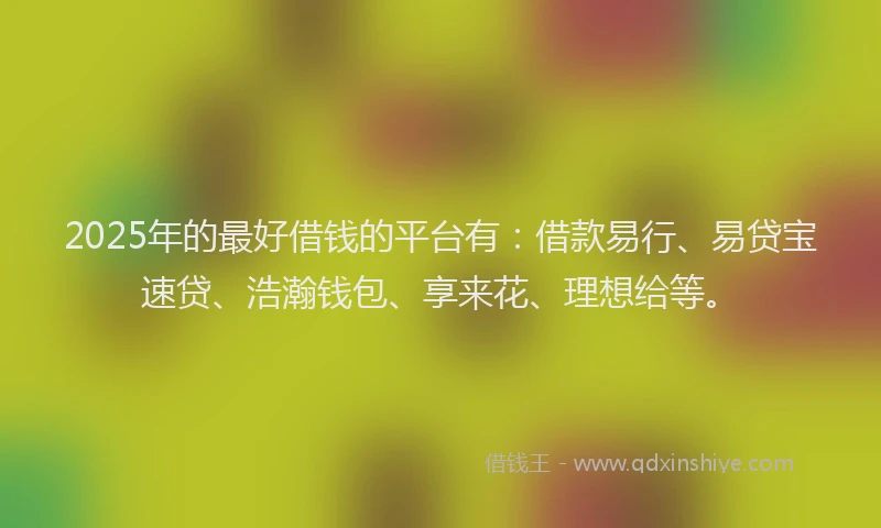 2025年的最好借钱的平台有：借款易行、易贷宝速贷、浩瀚钱包、享来花、理想给等。