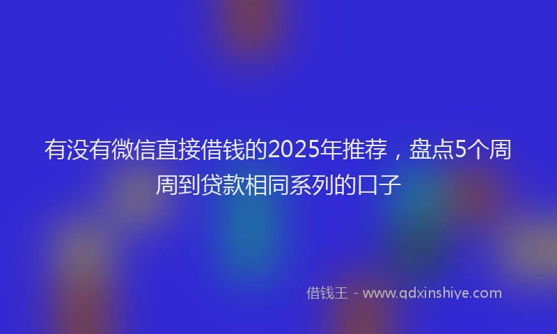 有没有微信直接借钱的2025年推荐，盘点5个周周到贷款相同系列的口子