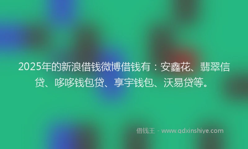 2025年的新浪借钱微博借钱有：安鑫花、翡翠信贷、哆哆钱包贷、享宇钱包、沃易贷等。