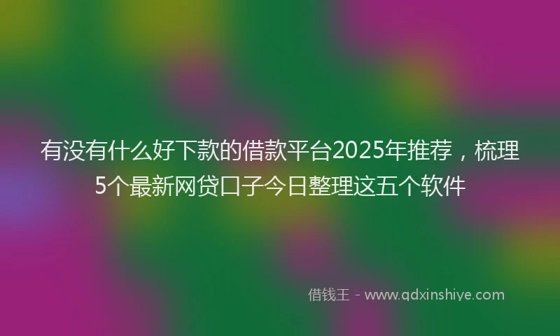 有没有什么好下款的借款平台2025年推荐，梳理5个最新网贷口子今日整理这五个软件