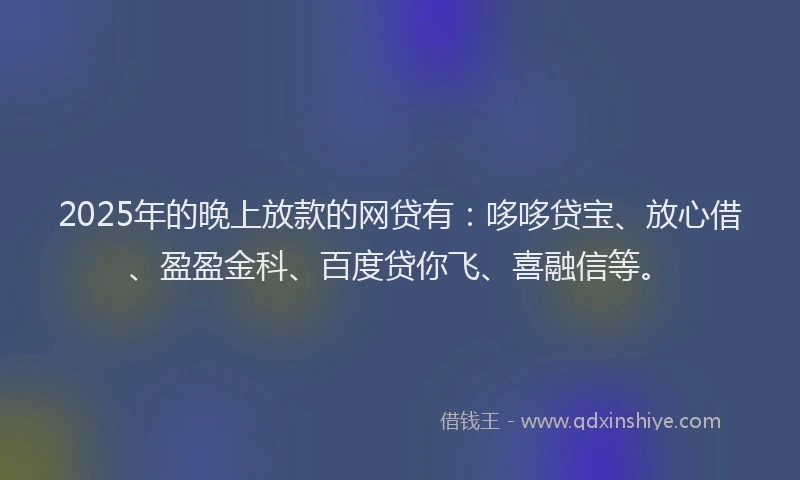 2025年的晚上放款的网贷有：哆哆贷宝、放心借、盈盈金科、百度贷你飞、喜融信等。