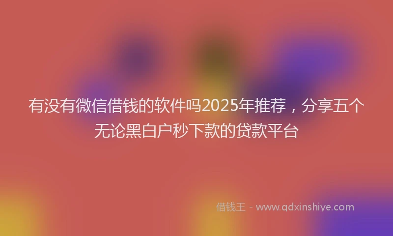 有没有微信借钱的软件吗2025年推荐，分享五个无论黑白户秒下款的贷款平台