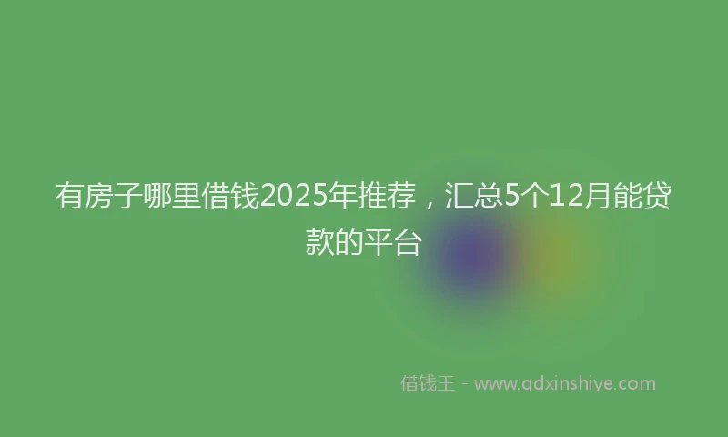 有房子哪里借钱2025年推荐，汇总5个12月能贷款的平台
