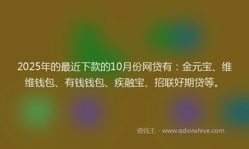 2025年的最近下款的10月份网贷有：金元宝、维维钱包、有钱钱包、疾融宝、招联好期贷等。