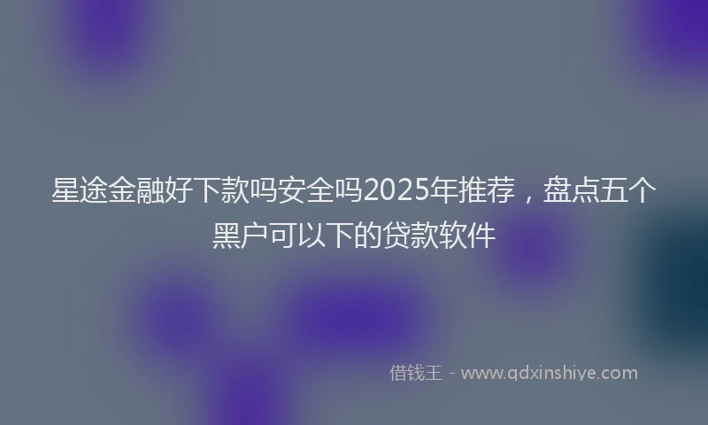星途金融好下款吗安全吗2025年推荐，盘点五个黑户可以下的贷款软件