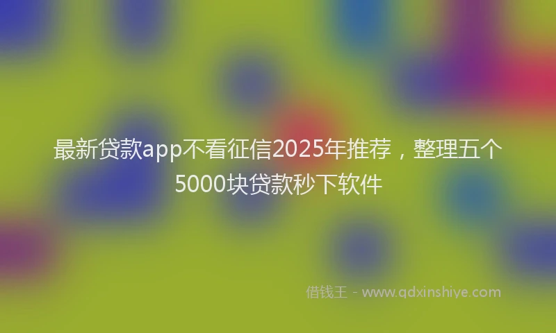 最新贷款app不看征信2025年推荐，整理五个5000块贷款秒下软件