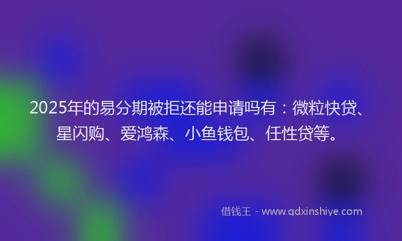 2025年的易分期被拒还能申请吗有：微粒快贷、星闪购、爱鸿森、小鱼钱包、任性贷等。