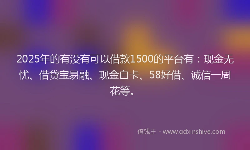 2025年的有没有可以借款1500的平台有：现金无忧、借贷宝易融、现金白卡、58好借、诚信一周花等。