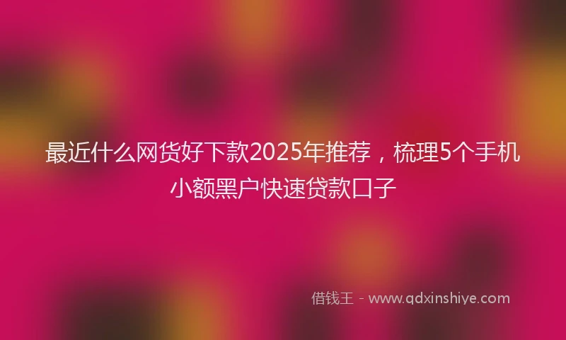 最近什么网货好下款2025年推荐，梳理5个手机小额黑户快速贷款口子
