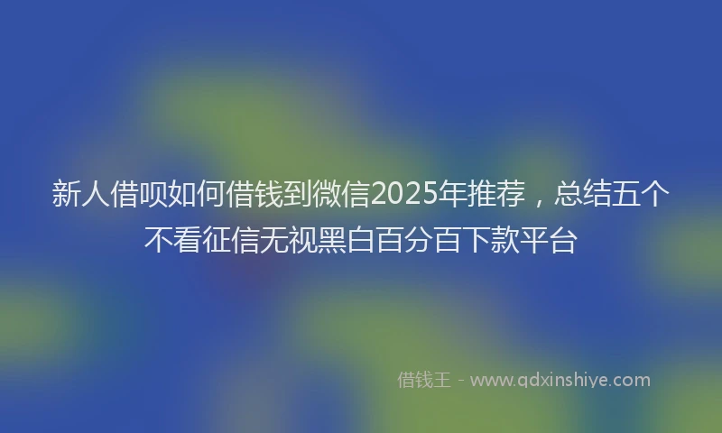 新人借呗如何借钱到微信2025年推荐，总结五个不看征信无视黑白百分百下款平台