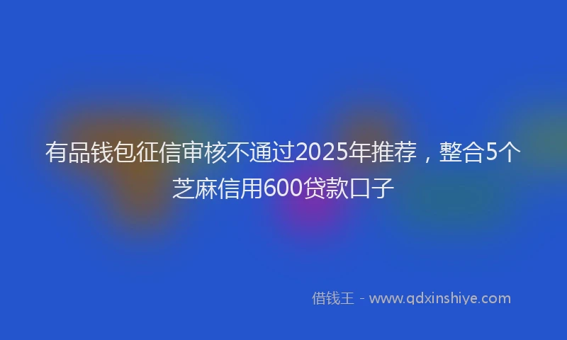 有品钱包征信审核不通过2025年推荐，整合5个芝麻信用600贷款口子