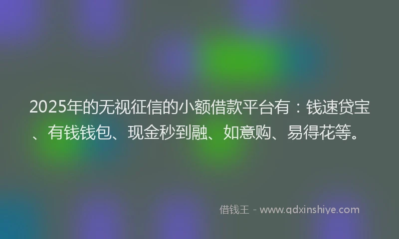 2025年的无视征信的小额借款平台有：钱速贷宝、有钱钱包、现金秒到融、如意购、易得花等。