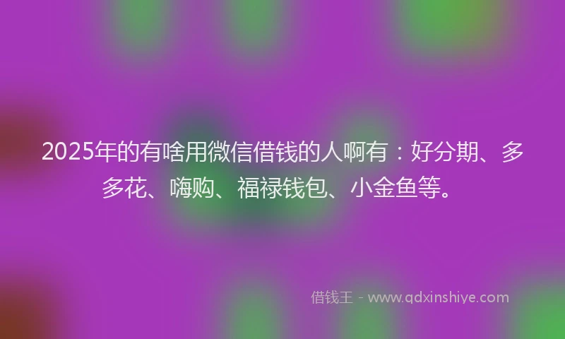 2025年的有啥用微信借钱的人啊有：好分期、多多花、嗨购、福禄钱包、小金鱼等。