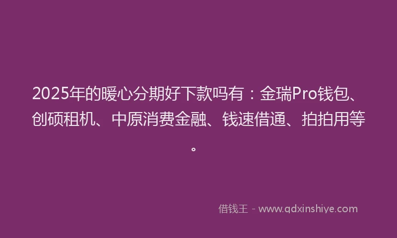 2025年的暖心分期好下款吗有：金瑞Pro钱包、创硕租机、中原消费金融、钱速借通、拍拍用等。