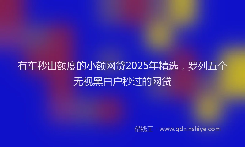 有车秒出额度的小额网贷2025年精选，罗列五个无视黑白户秒过的网贷