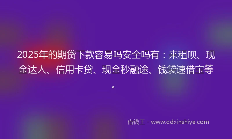 2025年的期贷下款容易吗安全吗有：来租呗、现金达人、信用卡贷、现金秒融途、钱袋速借宝等。