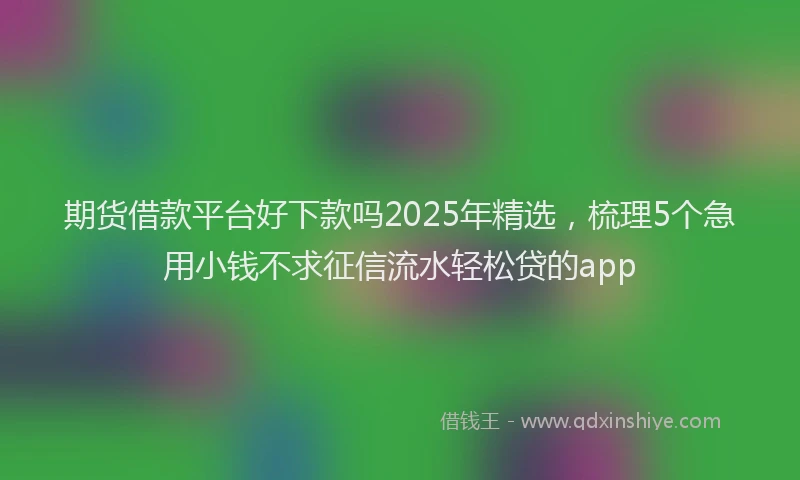 期货借款平台好下款吗2025年精选，梳理5个急用小钱不求征信流水轻松贷的app