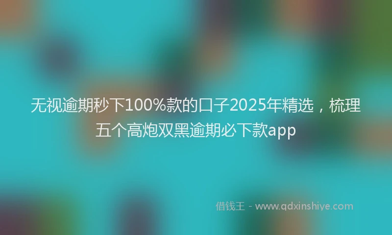 无视逾期秒下100%款的口子2025年精选，梳理五个高炮双黑逾期必下款app