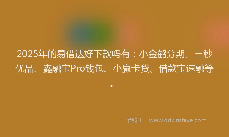2025年的易借达好下款吗有：小金鹤分期、三秒优品、鑫融宝Pro钱包、小赢卡贷、借款宝速融等。