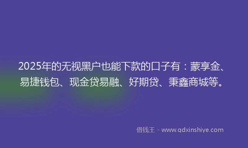 2025年的无视黑户也能下款的口子有：蒙享金、易捷钱包、现金贷易融、好期贷、秉鑫商城等。