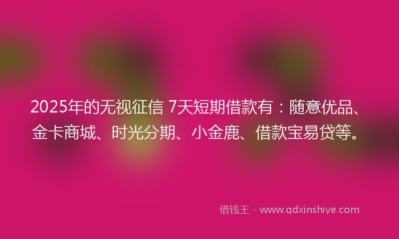 2025年的无视征信 7天短期借款有：随意优品、金卡商城、时光分期、小金鹿、借款宝易贷等。
