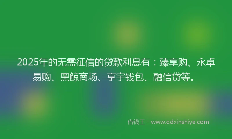 2025年的无需征信的贷款利息有：臻享购、永卓易购、黑鲸商场、享宇钱包、融信贷等。