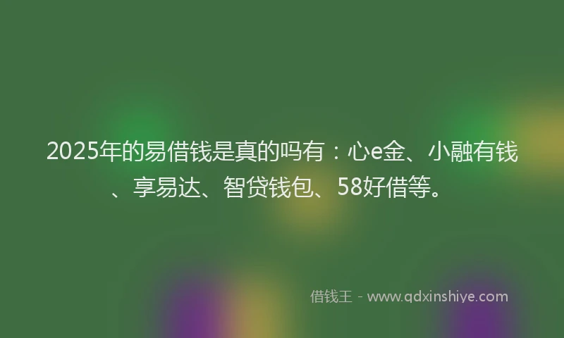 2025年的易借钱是真的吗有：心e金、小融有钱、享易达、智贷钱包、58好借等。