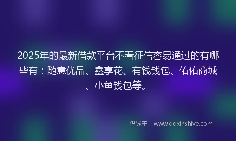 2025年的最新借款平台不看征信容易通过的有哪些有：随意优品、鑫享花、有钱钱包、佑佑商城、小鱼钱包等。