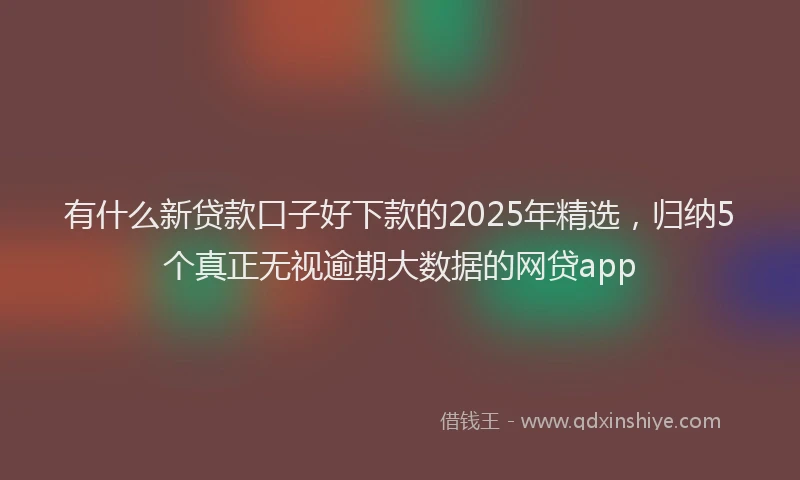 有什么新贷款口子好下款的2025年精选，归纳5个真正无视逾期大数据的网贷app