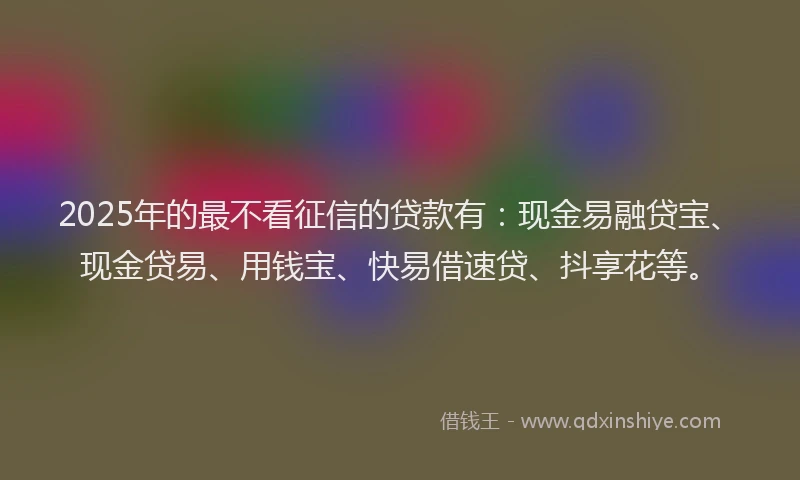2025年的最不看征信的贷款有：现金易融贷宝、现金贷易、用钱宝、快易借速贷、抖享花等。