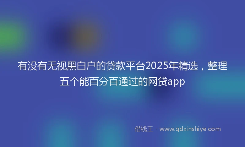 有没有无视黑白户的贷款平台2025年精选，整理五个能百分百通过的网贷app