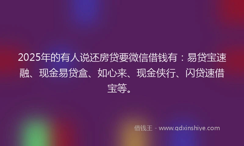 2025年的有人说还房贷要微信借钱有：易贷宝速融、现金易贷盒、如心来、现金侠行、闪贷速借宝等。