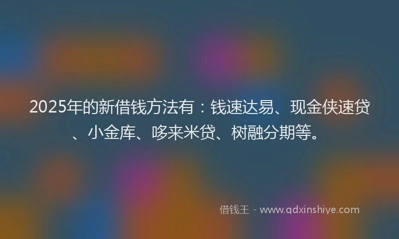2025年的新借钱方法有：钱速达易、现金侠速贷、小金库、哆来米贷、树融分期等。