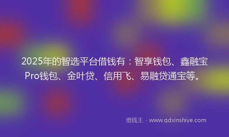 2025年的智选平台借钱有：智享钱包、鑫融宝Pro钱包、金叶贷、信用飞、易融贷通宝等。