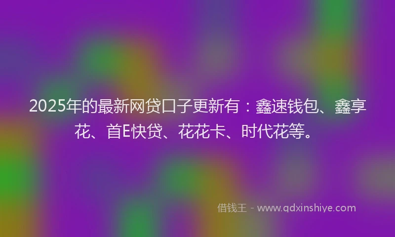 2025年的最新网贷口子更新有：鑫速钱包、鑫享花、首E快贷、花花卡、时代花等。