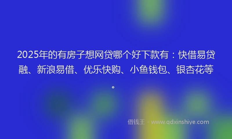 2025年的有房子想网贷哪个好下款有：快借易贷融、新浪易借、优乐快购、小鱼钱包、银杏花等。